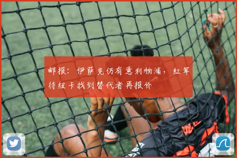 邮报：伊萨克仍有意利物浦，红军待纽卡找到替代者再报价